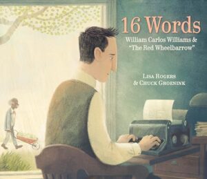 16 Words: Williams Carlos Williams & "The Red Wheelbarrow" by Lisa Rogers, illustrated by Chuck Groenick