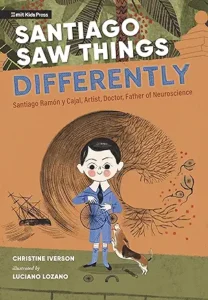 Santiago Saw Things Differently: Santiago Ramón y Cajal, Artist, Doctor, Father of Neuroscience
Santiago Saw Things Differently: Santiago Ramón y Cajal, Artist, Doctor, Father of Neuroscience
by Christine Iverson and Luciano Lozano
